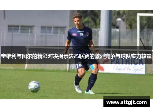 奎维利与图尔的精彩对决揭示法乙联赛的激烈竞争与球队实力较量